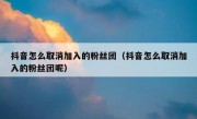 抖音怎么取消加入的粉丝团（抖音怎么取消加入的粉丝团呢）