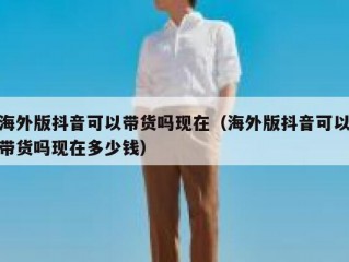 海外版抖音可以带货吗现在（海外版抖音可以带货吗现在多少钱）