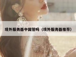 境外服务器中国管吗（境外服务器推荐）