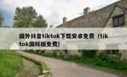 国外抖音tiktok下载安卓免费（tiktok国际版免费）