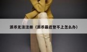 派币无法注册（派币最近登不上怎么办）