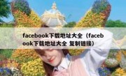 facebook下载地址大全（facebook下载地址大全 复制链接）