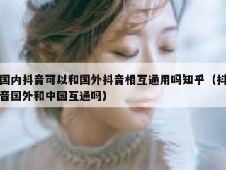 国内抖音可以和国外抖音相互通用吗知乎（抖音国外和中国互通吗）