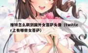 推特怎么刷到国外女菩萨头像（twitter上有哪些女菩萨）