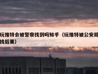 玩推特会被警察找到吗知乎（玩推特被公安局找后果）