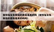 推特加女生微信的套路是真的吗（推特加女生微信的套路是真的吗吗）