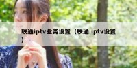 联通iptv业务设置（联通 iptv设置）