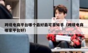 跨境电商平台哪个最好最可靠知乎（跨境电商哪家平台好）