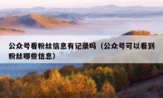 公众号看粉丝信息有记录吗（公众号可以看到粉丝哪些信息）