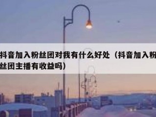 抖音加入粉丝团对我有什么好处（抖音加入粉丝团主播有收益吗）