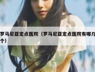 罗马尼亚定点医院（罗马尼亚定点医院有哪几个）