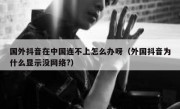 国外抖音在中国连不上怎么办呀（外国抖音为什么显示没网络?）