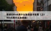 安卓tiktok用什么加速器才能看（上tiktok用什么加速器）