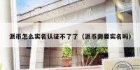 派币怎么实名认证不了了（派币需要实名吗）