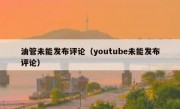 油管未能发布评论（youtube未能发布评论）