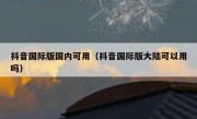 抖音国际版国内可用（抖音国际版大陆可以用吗）