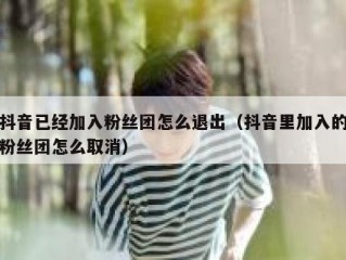 抖音已经加入粉丝团怎么退出（抖音里加入的粉丝团怎么取消）