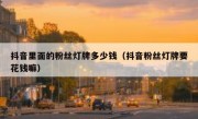 抖音里面的粉丝灯牌多少钱（抖音粉丝灯牌要花钱嘛）