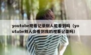 youtube观看记录别人能看到吗（youtube别人会看到我的观看记录吗）