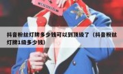 抖音粉丝灯牌多少钱可以到顶级了（抖音粉丝灯牌1级多少钱）