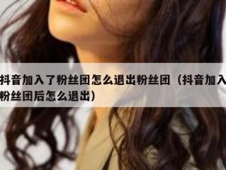 抖音加入了粉丝团怎么退出粉丝团（抖音加入粉丝团后怎么退出）