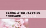 公众号有2000个粉丝（公众号有2000个粉丝怎么赚钱）