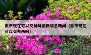 派币现在可以交易吗最新消息新闻（派币现在可以买东西吗）