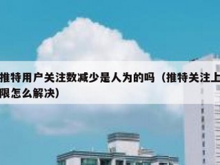 推特用户关注数减少是人为的吗（推特关注上限怎么解决）