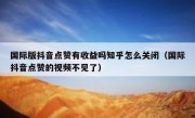 国际版抖音点赞有收益吗知乎怎么关闭（国际抖音点赞的视频不见了）