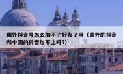国外抖音号怎么加不了好友了呀（国外的抖音和中国的抖音加不上吗?）