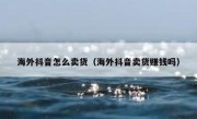 海外抖音怎么卖货（海外抖音卖货赚钱吗）