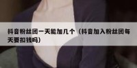 抖音粉丝团一天能加几个（抖音加入粉丝团每天要扣钱吗）