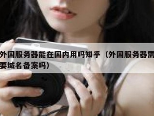 外国服务器能在国内用吗知乎（外国服务器需要域名备案吗）