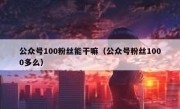 公众号100粉丝能干嘛（公众号粉丝1000多么）