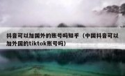 抖音可以加国外的账号吗知乎（中国抖音可以加外国的tiktok账号吗）
