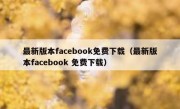 最新版本facebook免费下载（最新版本facebook 免费下载）