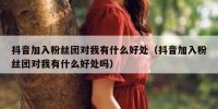 抖音加入粉丝团对我有什么好处（抖音加入粉丝团对我有什么好处吗）
