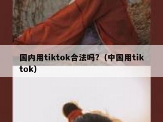 国内用tiktok合法吗?（中国用tiktok）