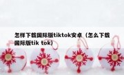 怎样下载国际版tiktok安卓（怎么下载国际版tik tok）