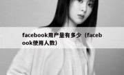 facebook用户量有多少（facebook使用人数）