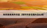 如何使用海外抖音（海外抖音在国内怎么用）