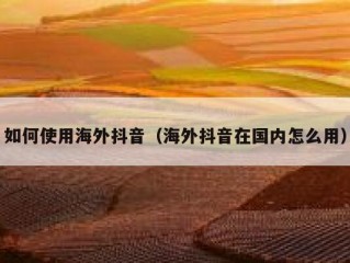 如何使用海外抖音（海外抖音在国内怎么用）