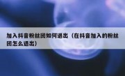 加入抖音粉丝团如何退出（在抖音加入的粉丝团怎么退出）