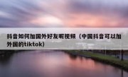 抖音如何加国外好友呢视频（中国抖音可以加外国的tiktok）