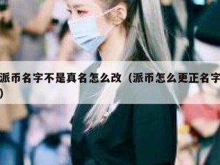 派币名字不是真名怎么改（派币怎么更正名字）