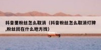 抖音里粉丝怎么取消（抖音粉丝怎么取消灯牌,粉丝团在什么地方找）