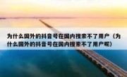 为什么国外的抖音号在国内搜索不了用户（为什么国外的抖音号在国内搜索不了用户呢）