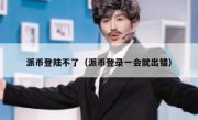 派币登陆不了（派币登录一会就出错）