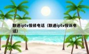联通iptv报修电话（联通iptv投诉电话）