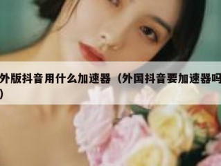外版抖音用什么加速器（外国抖音要加速器吗）